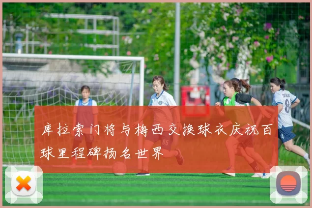 库拉索门将与梅西交换球衣庆祝百球里程碑扬名世界