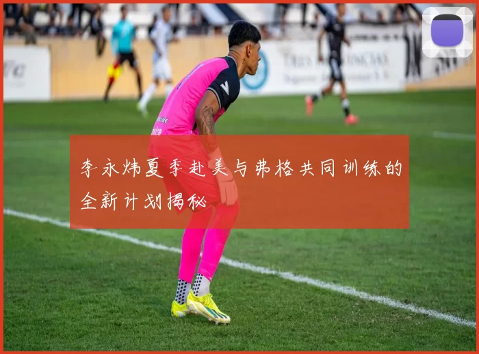 李永炜夏季赴美与弗格共同训练的全新计划揭秘