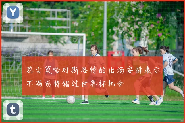 恩古莫哈对斯洛特的出场安排表示不满或将错过世界杯机会