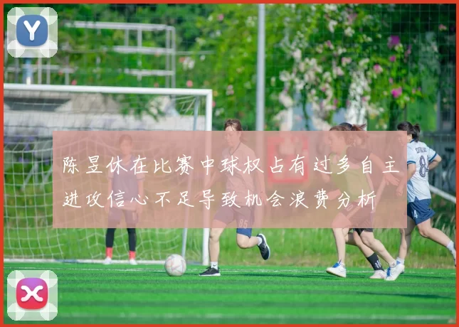 陈昱休在比赛中球权占有过多自主进攻信心不足导致机会浪费分析