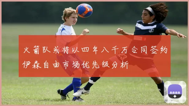 火箭队或将以四年八千万合同签约伊森自由市场优先级分析