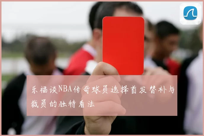 乐福谈NBA传奇球员选择首发替补与裁员的独特看法