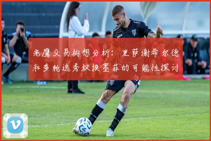 老鹰交易构想分析：里萨谢希尔德和多轮选秀权换墨菲的可能性探讨