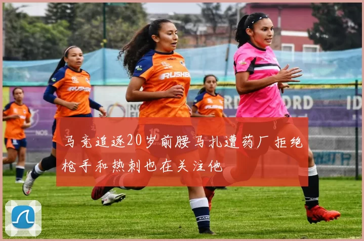 马竞追逐20岁前腰马扎遭药厂拒绝枪手和热刺也在关注他