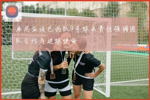 库尼亚谈巴西队9号球衣责任强调团队合作与进球使命