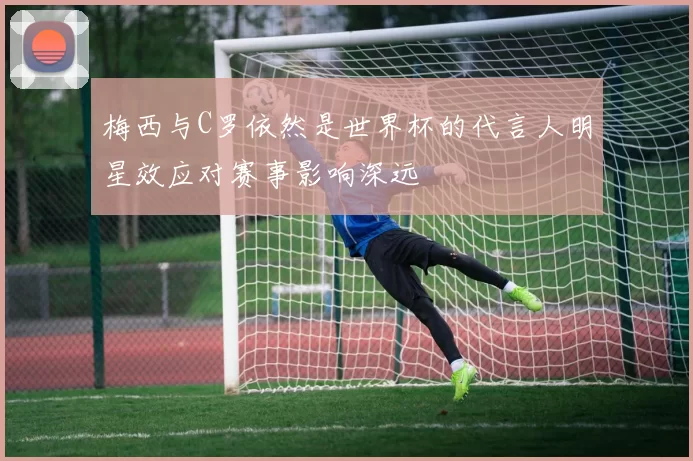 梅西与C罗依然是世界杯的代言人明星效应对赛事影响深远