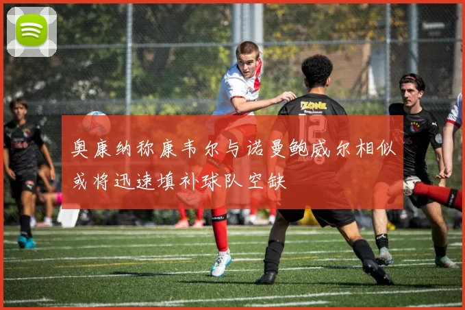 奥康纳称康韦尔与诺曼鲍威尔相似或将迅速填补球队空缺