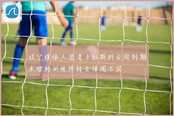 辽宁媒体人澄清卡拉斯科合同到期未续约训练师转会传闻不实