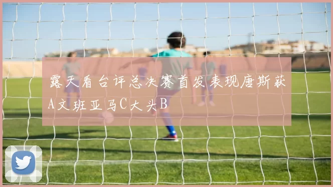 露天看台评总决赛首发表现唐斯获A文班亚马C大头B